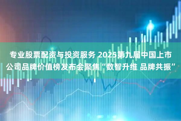 专业股票配资与投资服务 2025第九届中国上市公司品牌价值榜发布会聚焦“数智升维 品牌共振”