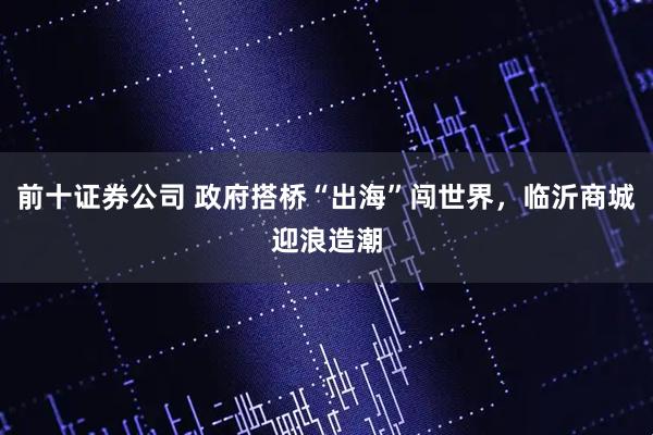 前十证券公司 政府搭桥“出海”闯世界，临沂商城迎浪造潮