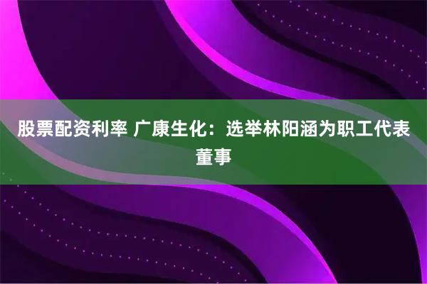 股票配资利率 广康生化：选举林阳涵为职工代表董事