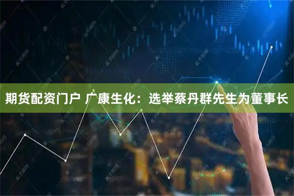 期货配资门户 广康生化：选举蔡丹群先生为董事长