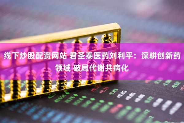 线下炒股配资网站 君圣泰医药刘利平：深耕创新药领域 破局代谢共病化