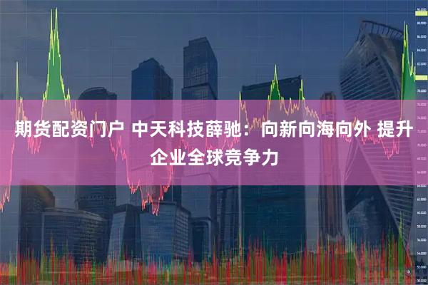 期货配资门户 中天科技薛驰：向新向海向外 提升企业全球竞争力
