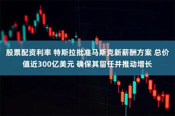 股票配资利率 特斯拉批准马斯克新薪酬方案 总价值近300亿美元 确保其留任并推动增长