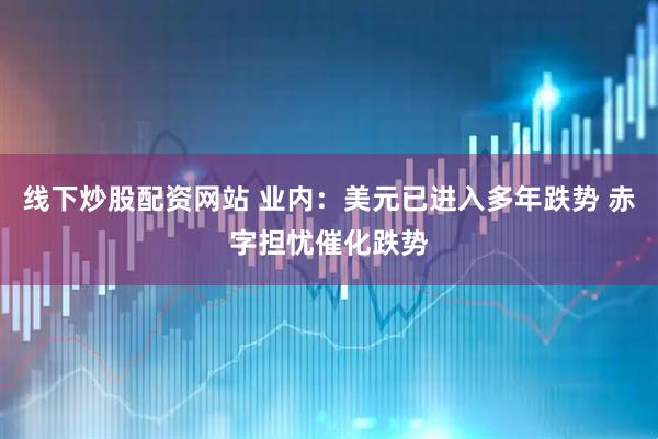 线下炒股配资网站 业内：美元已进入多年跌势 赤字担忧催化跌势