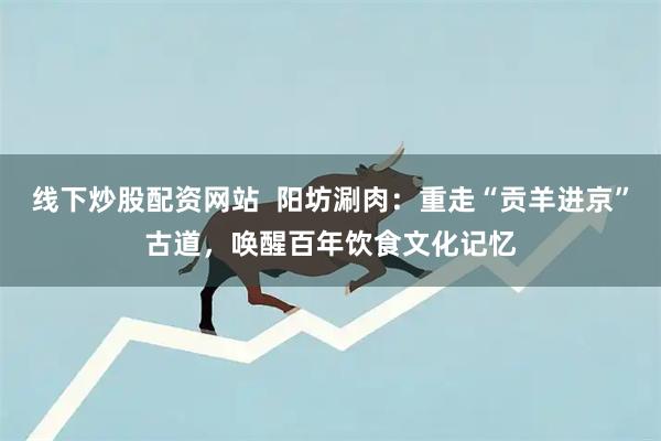 线下炒股配资网站  阳坊涮肉：重走“贡羊进京”古道，唤醒百年饮食文化记忆