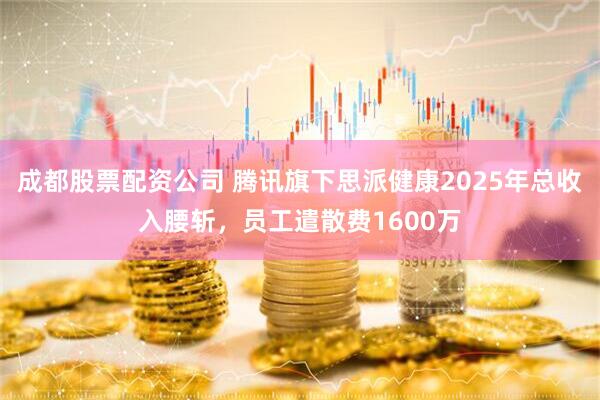 成都股票配资公司 腾讯旗下思派健康2025年总收入腰斩，员工遣散费1600万