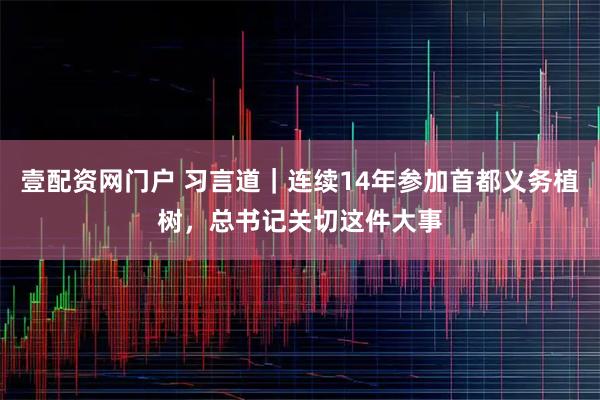 壹配资网门户 习言道｜连续14年参加首都义务植树，总书记关切这件大事