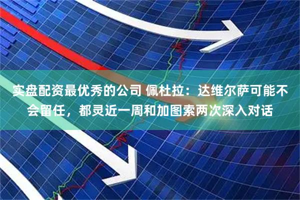 实盘配资最优秀的公司 佩杜拉：达维尔萨可能不会留任，都灵近一周和加图索两次深入对话