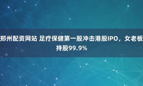 郑州配资网站 足疗保健第一股冲击港股IPO，女老板持股99.9%