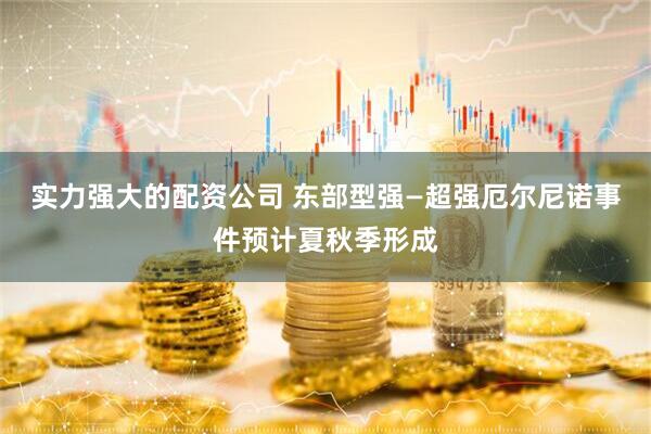 实力强大的配资公司 东部型强—超强厄尔尼诺事件预计夏秋季形成