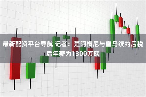 最新配资平台导航 记者：楚阿梅尼与皇马续约后税后年薪为1300万欧
