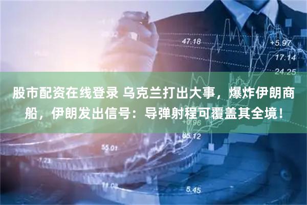 股市配资在线登录 乌克兰打出大事，爆炸伊朗商船，伊朗发出信号：导弹射程可覆盖其全境！