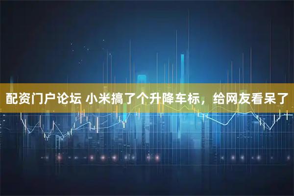 配资门户论坛 小米搞了个升降车标，给网友看呆了