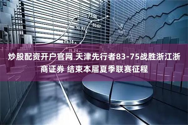 炒股配资开户官网 天津先行者83-75战胜浙江浙商证券 结束本届夏季联赛征程