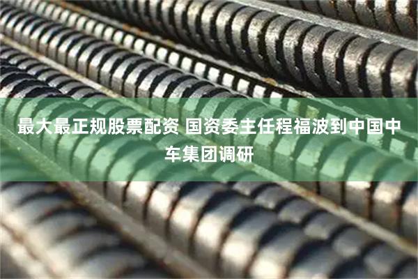 最大最正规股票配资 国资委主任程福波到中国中车集团调研