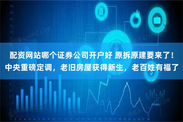 配资网站哪个证券公司开户好 原拆原建要来了！中央重磅定调，老旧房屋获得新生，老百姓有福了