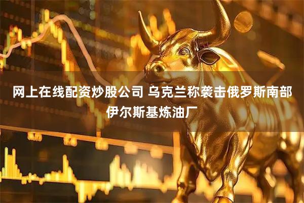 网上在线配资炒股公司 乌克兰称袭击俄罗斯南部伊尔斯基炼油厂