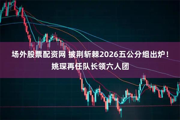 场外股票配资网 披荆斩棘2026五公分组出炉！姚琛再任队长领六人团