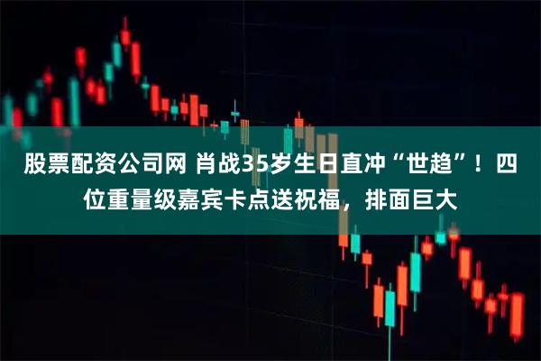 股票配资公司网 肖战35岁生日直冲“世趋”！四位重量级嘉宾卡点送祝福，排面巨大